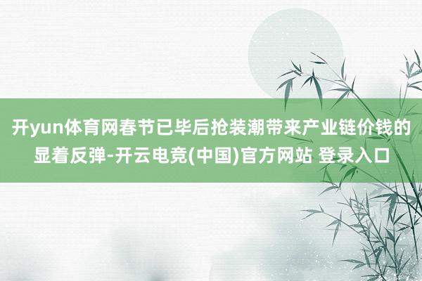 开yun体育网春节已毕后抢装潮带来产业链价钱的显着反弹-开云电竞(中国)官方网站 登录入口