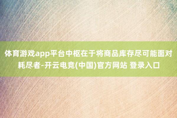 体育游戏app平台中枢在于将商品库存尽可能面对耗尽者-开云电竞(中国)官方网站 登录入口