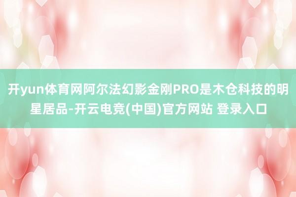 开yun体育网阿尔法幻影金刚PRO是木仓科技的明星居品-开云电竞(中国)官方网站 登录入口
