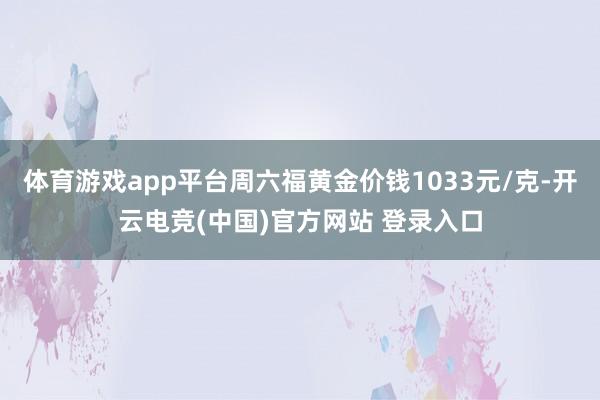 体育游戏app平台周六福黄金价钱1033元/克-开云电竞(中国)官方网站 登录入口