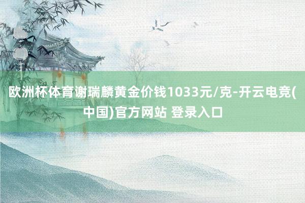 欧洲杯体育谢瑞麟黄金价钱1033元/克-开云电竞(中国)官方网站 登录入口