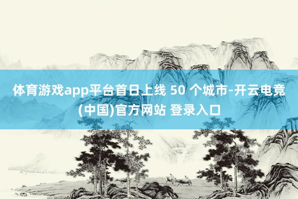 体育游戏app平台首日上线 50 个城市-开云电竞(中国)官方网站 登录入口