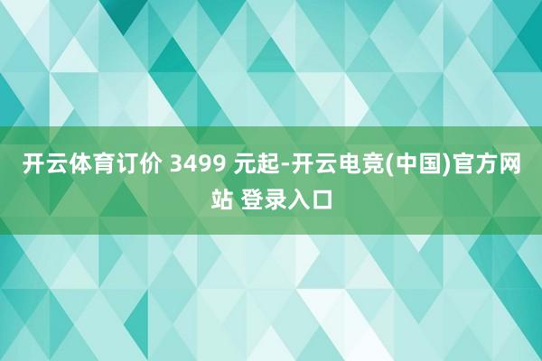 开云体育订价 3499 元起-开云电竞(中国)官方网站 登录入口