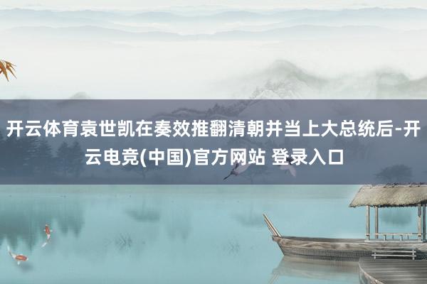 开云体育袁世凯在奏效推翻清朝并当上大总统后-开云电竞(中国)官方网站 登录入口