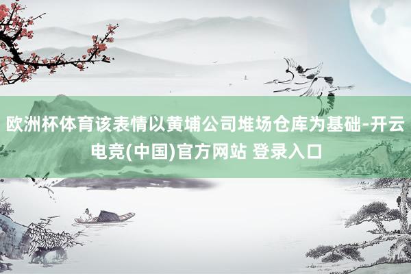 欧洲杯体育该表情以黄埔公司堆场仓库为基础-开云电竞(中国)官方网站 登录入口