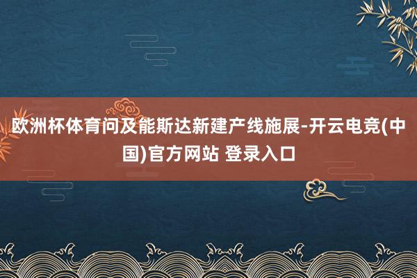 欧洲杯体育问及能斯达新建产线施展-开云电竞(中国)官方网站 登录入口