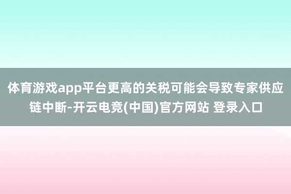 体育游戏app平台更高的关税可能会导致专家供应链中断-开云电竞(中国)官方网站 登录入口