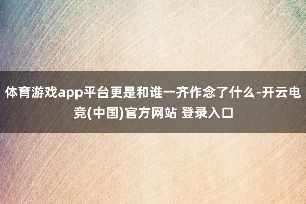 体育游戏app平台更是和谁一齐作念了什么-开云电竞(中国)官方网站 登录入口