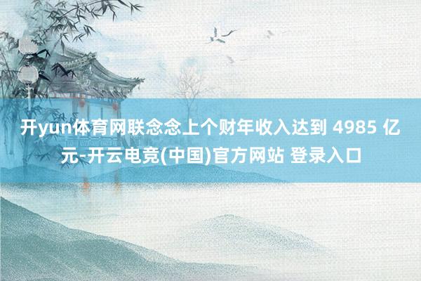 开yun体育网联念念上个财年收入达到 4985 亿元-开云电竞(中国)官方网站 登录入口