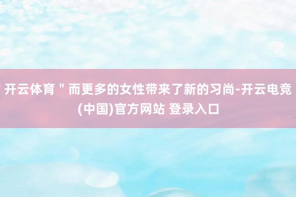 开云体育＂而更多的女性带来了新的习尚-开云电竞(中国)官方网站 登录入口