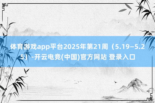 体育游戏app平台2025年第21周（5.19—5.25）-开云电竞(中国)官方网站 登录入口