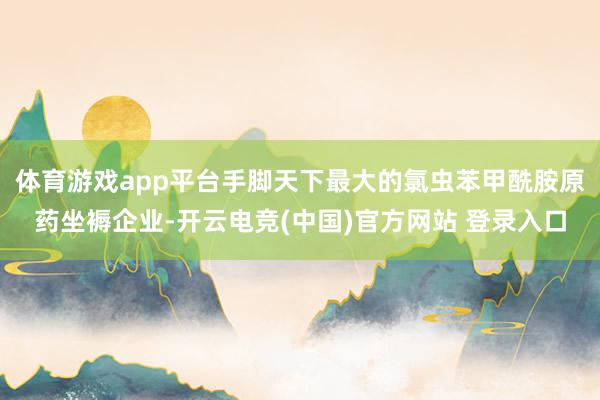 体育游戏app平台手脚天下最大的氯虫苯甲酰胺原药坐褥企业-开云电竞(中国)官方网站 登录入口