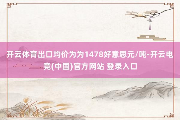 开云体育出口均价为为1478好意思元/吨-开云电竞(中国)官方网站 登录入口