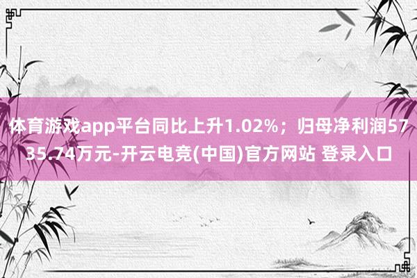 体育游戏app平台同比上升1.02%；归母净利润5735.74万元-开云电竞(中国)官方网站 登录入口