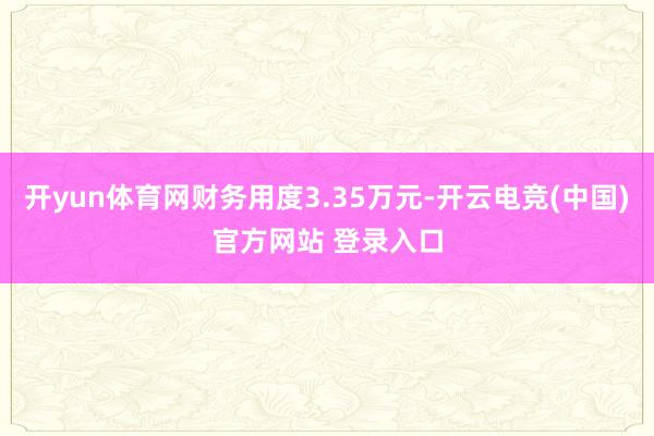 开yun体育网财务用度3.35万元-开云电竞(中国)官方网站 登录入口