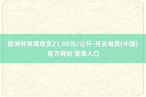 欧洲杯体育收支21.00元/公斤-开云电竞(中国)官方网站 登录入口