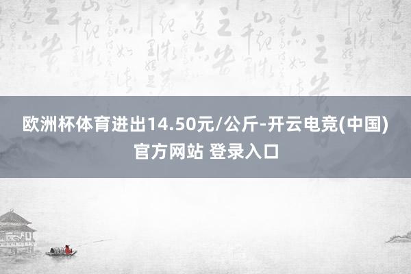欧洲杯体育进出14.50元/公斤-开云电竞(中国)官方网站 登录入口