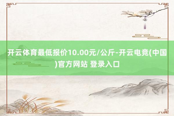 开云体育最低报价10.00元/公斤-开云电竞(中国)官方网站 登录入口