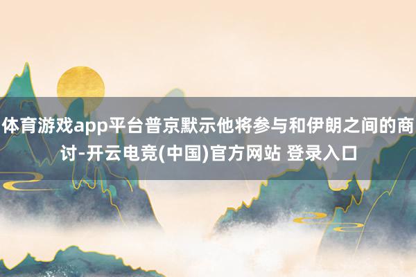体育游戏app平台普京默示他将参与和伊朗之间的商讨-开云电竞(中国)官方网站 登录入口