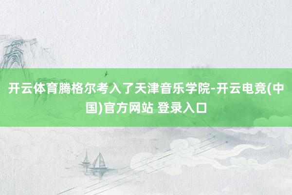 开云体育腾格尔考入了天津音乐学院-开云电竞(中国)官方网站 登录入口