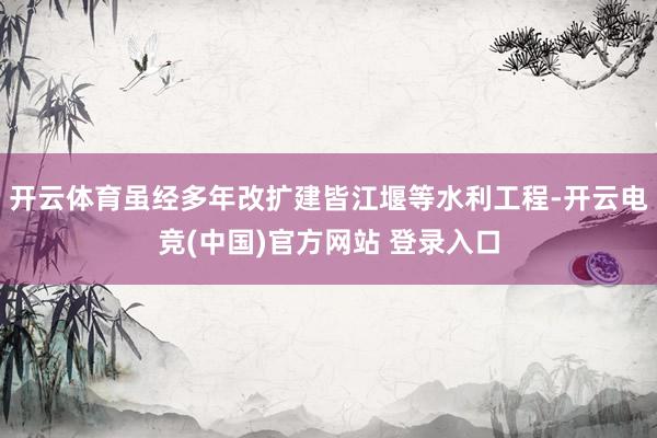 开云体育虽经多年改扩建皆江堰等水利工程-开云电竞(中国)官方网站 登录入口