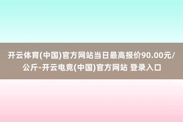 开云体育(中国)官方网站当日最高报价90.00元/公斤-开云电竞(中国)官方网站 登录入口