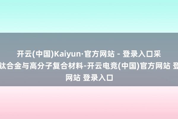 开云(中国)Kaiyun·官方网站 - 登录入口采纳医用钛合金与高分子复合材料-开云电竞(中国)官方网站 登录入口