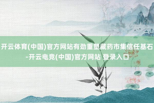 开云体育(中国)官方网站有劲重塑藏药市集信任基石-开云电竞(中国)官方网站 登录入口