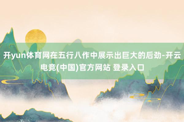 开yun体育网在五行八作中展示出巨大的后劲-开云电竞(中国)官方网站 登录入口
