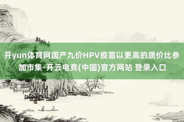 开yun体育网国产九价HPV疫苗以更高的质价比参加市集-开云电竞(中国)官方网站 登录入口