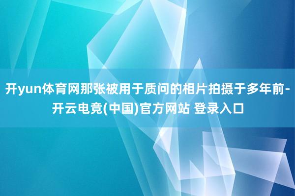 开yun体育网那张被用于质问的相片拍摄于多年前-开云电竞(中国)官方网站 登录入口