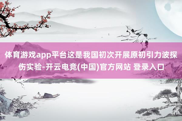 体育游戏app平台这是我国初次开展原初引力波探伤实验-开云电竞(中国)官方网站 登录入口