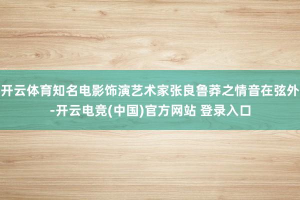 开云体育知名电影饰演艺术家张良鲁莽之情音在弦外-开云电竞(中国)官方网站 登录入口