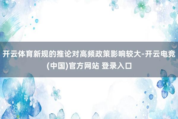 开云体育新规的推论对高频政策影响较大-开云电竞(中国)官方网站 登录入口