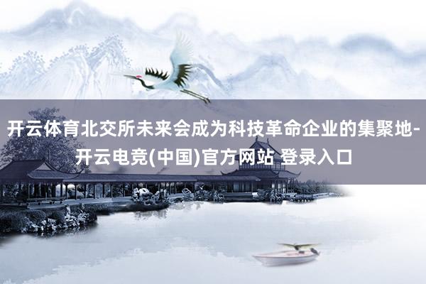 开云体育北交所未来会成为科技革命企业的集聚地-开云电竞(中国)官方网站 登录入口