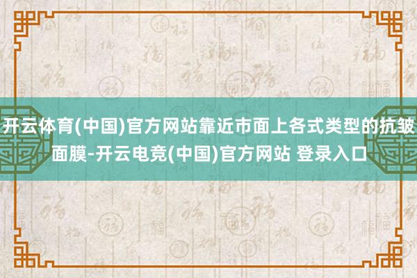 开云体育(中国)官方网站靠近市面上各式类型的抗皱面膜-开云电竞(中国)官方网站 登录入口
