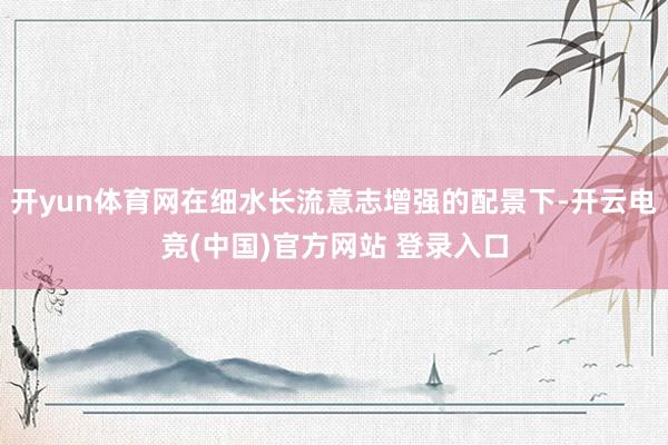 开yun体育网在细水长流意志增强的配景下-开云电竞(中国)官方网站 登录入口