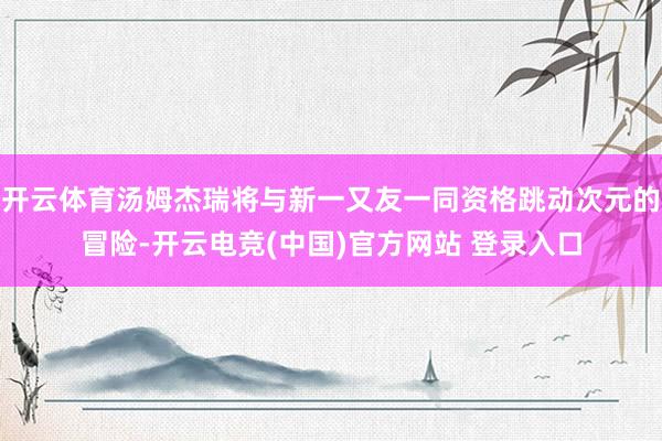 开云体育汤姆杰瑞将与新一又友一同资格跳动次元的冒险-开云电竞(中国)官方网站 登录入口