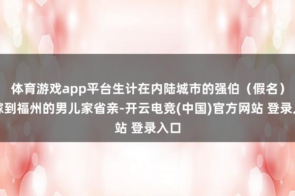 体育游戏app平台生计在内陆城市的强伯（假名）去嫁到福州的男儿家省亲-开云电竞(中国)官方网站 登录入口