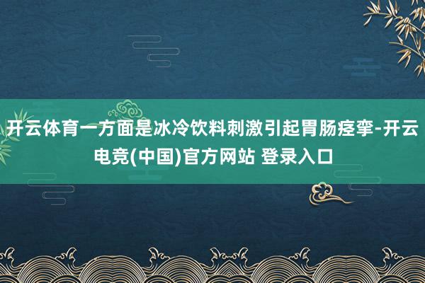 开云体育一方面是冰冷饮料刺激引起胃肠痉挛-开云电竞(中国)官方网站 登录入口