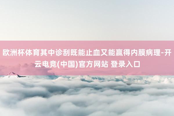 欧洲杯体育其中诊刮既能止血又能赢得内膜病理-开云电竞(中国)官方网站 登录入口