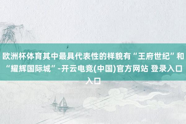 欧洲杯体育其中最具代表性的样貌有“王府世纪”和“耀辉国际城”-开云电竞(中国)官方网站 登录入口