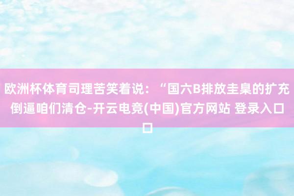 欧洲杯体育司理苦笑着说：“国六B排放圭臬的扩充倒逼咱们清仓-开云电竞(中国)官方网站 登录入口