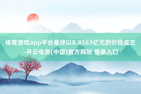 体育游戏app平台最终以8.8563亿元的价钱成交-开云电竞(中国)官方网站 登录入口
