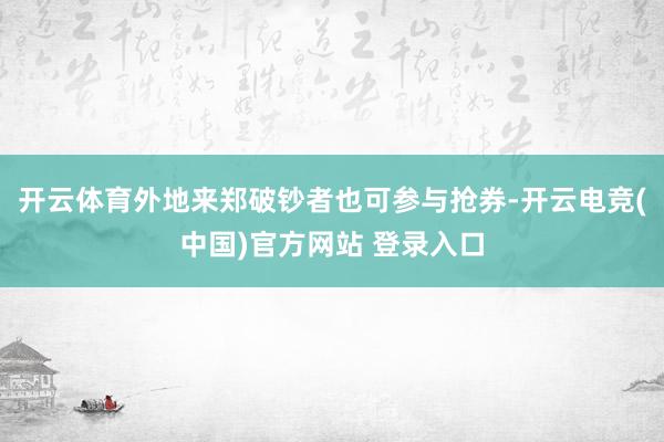 开云体育外地来郑破钞者也可参与抢券-开云电竞(中国)官方网站 登录入口