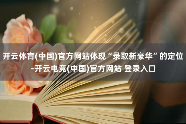 开云体育(中国)官方网站体现“录取新豪华”的定位-开云电竞(中国)官方网站 登录入口