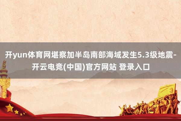 开yun体育网堪察加半岛南部海域发生5.3级地震-开云电竞(中国)官方网站 登录入口