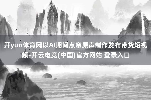 开yun体育网以AI期间点窜原声制作发布带货短视频-开云电竞(中国)官方网站 登录入口