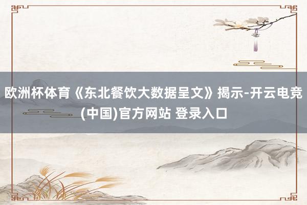 欧洲杯体育《东北餐饮大数据呈文》揭示-开云电竞(中国)官方网站 登录入口