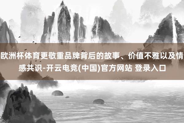 欧洲杯体育更敬重品牌背后的故事、价值不雅以及情感共识-开云电竞(中国)官方网站 登录入口